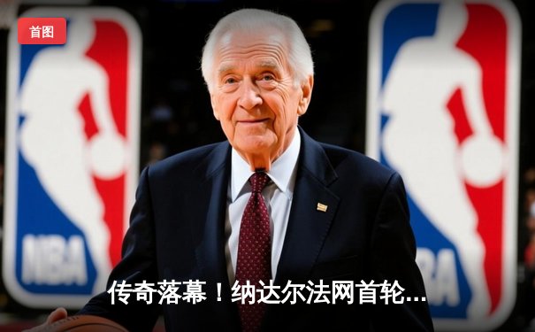 传奇落幕！纳达尔法网首轮惜败兹维列夫，罗兰加洛斯响起最后挽歌