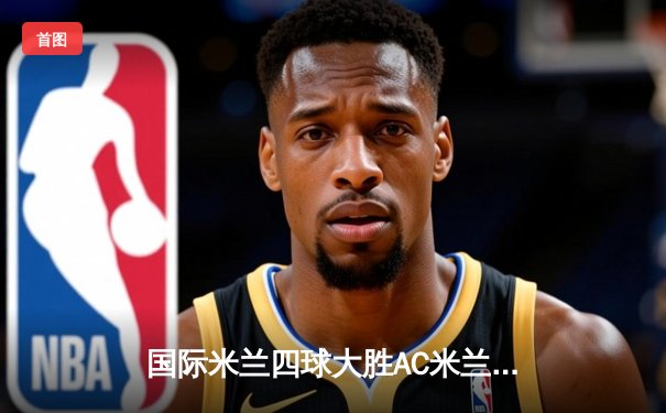 国际米兰四球大胜AC米兰，提前五轮锁定2023-2024赛季意甲冠军